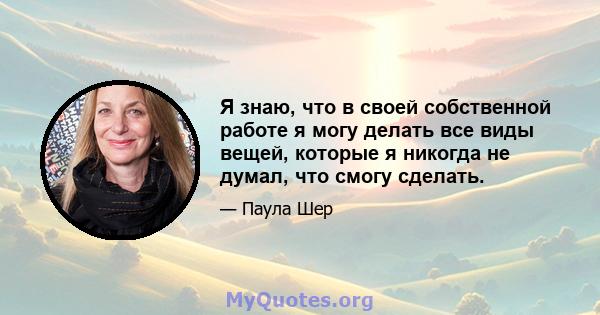 Я знаю, что в своей собственной работе я могу делать все виды вещей, которые я никогда не думал, что смогу сделать.