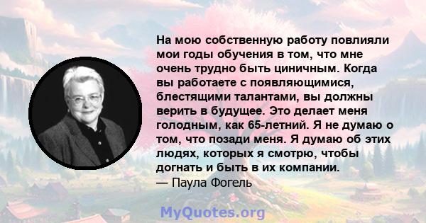 На мою собственную работу повлияли мои годы обучения в том, что мне очень трудно быть циничным. Когда вы работаете с появляющимися, блестящими талантами, вы должны верить в будущее. Это делает меня голодным, как