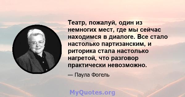 Театр, пожалуй, один из немногих мест, где мы сейчас находимся в диалоге. Все стало настолько партизанским, и риторика стала настолько нагретой, что разговор практически невозможно.