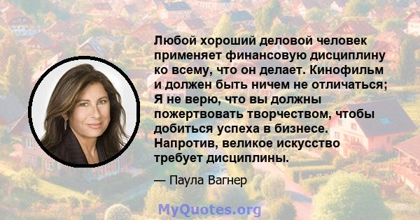 Любой хороший деловой человек применяет финансовую дисциплину ко всему, что он делает. Кинофильм и должен быть ничем не отличаться; Я не верю, что вы должны пожертвовать творчеством, чтобы добиться успеха в бизнесе.