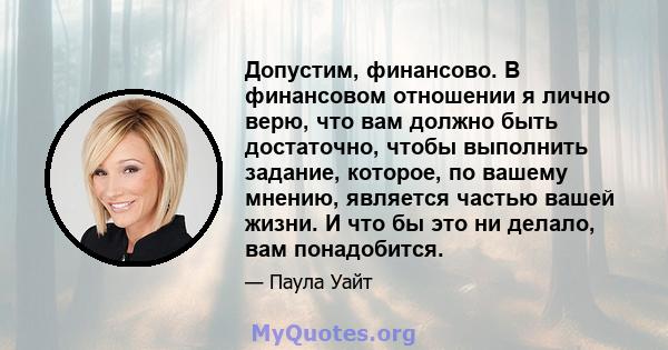 Допустим, финансово. В финансовом отношении я лично верю, что вам должно быть достаточно, чтобы выполнить задание, которое, по вашему мнению, является частью вашей жизни. И что бы это ни делало, вам понадобится.