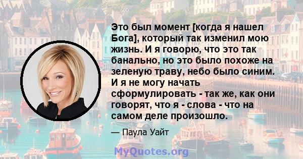 Это был момент [когда я нашел Бога], который так изменил мою жизнь. И я говорю, что это так банально, но это было похоже на зеленую траву, небо было синим. И я не могу начать сформулировать - так же, как они говорят,