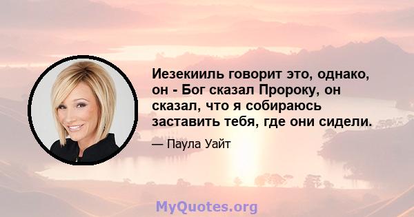 Иезекииль говорит это, однако, он - Бог сказал Пророку, он сказал, что я собираюсь заставить тебя, где они сидели.