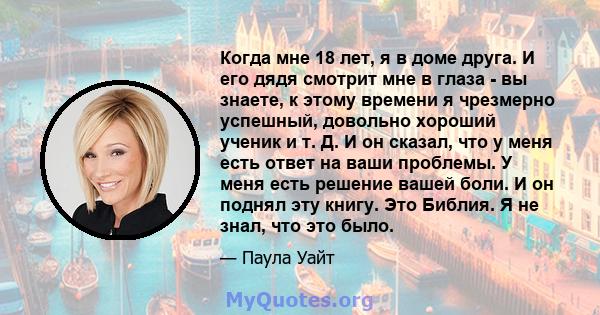 Когда мне 18 лет, я в доме друга. И его дядя смотрит мне в глаза - вы знаете, к этому времени я чрезмерно успешный, довольно хороший ученик и т. Д. И он сказал, что у меня есть ответ на ваши проблемы. У меня есть