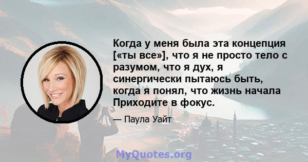 Когда у меня была эта концепция [«ты все»], что я не просто тело с разумом, что я дух, я синергически пытаюсь быть, когда я понял, что жизнь начала Приходите в фокус.