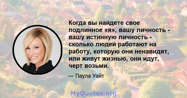 Когда вы найдете свое подлинное «я», вашу личность - вашу истинную личность - сколько людей работают на работу, которую они ненавидят, или живут жизнью, они идут, черт возьми.