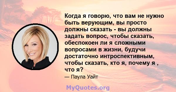 Когда я говорю, что вам не нужно быть верующим, вы просто должны сказать - вы должны задать вопрос, чтобы сказать, обеспокоен ли я сложными вопросами в жизни, будучи достаточно интроспективным, чтобы сказать, кто я,