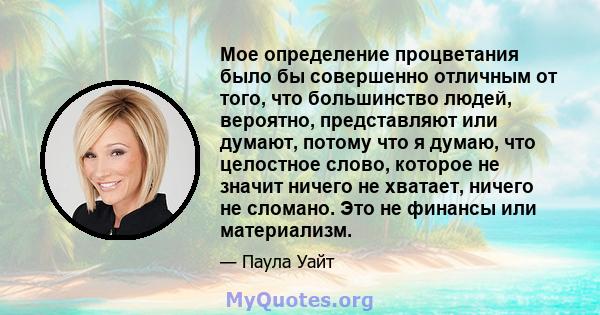 Мое определение процветания было бы совершенно отличным от того, что большинство людей, вероятно, представляют или думают, потому что я думаю, что целостное слово, которое не значит ничего не хватает, ничего не сломано. 