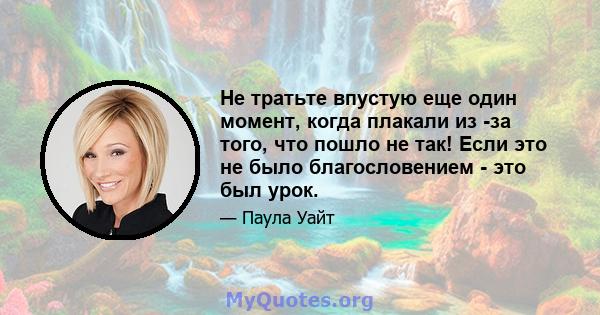 Не тратьте впустую еще один момент, когда плакали из -за того, что пошло не так! Если это не было благословением - это был урок.