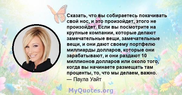 Сказать, что вы собираетесь покачивать свой нос, и это произойдет, этого не произойдет. Если вы посмотрите на крупные компании, которые делают замечательные вещи, замечательные вещи, и они дают своему портфелю миллиарды 