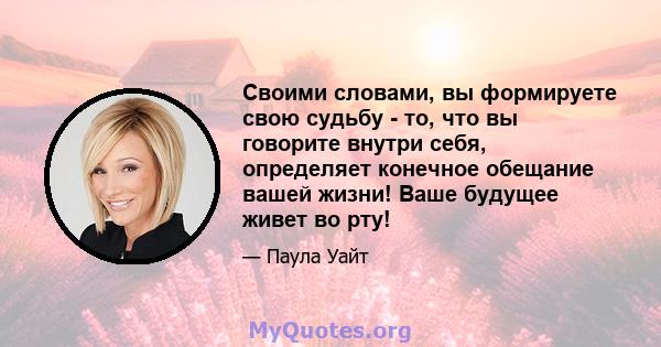 Своими словами, вы формируете свою судьбу - то, что вы говорите внутри себя, определяет конечное обещание вашей жизни! Ваше будущее живет во рту!