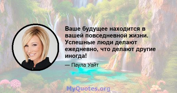 Ваше будущее находится в вашей повседневной жизни. Успешные люди делают ежедневно, что делают другие иногда!