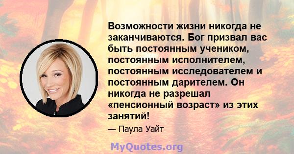 Возможности жизни никогда не заканчиваются. Бог призвал вас быть постоянным учеником, постоянным исполнителем, постоянным исследователем и постоянным дарителем. Он никогда не разрешал «пенсионный возраст» из этих