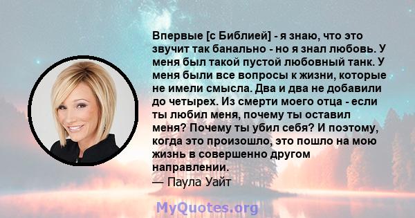 Впервые [с Библией] - я знаю, что это звучит так банально - но я знал любовь. У меня был такой пустой любовный танк. У меня были все вопросы к жизни, которые не имели смысла. Два и два не добавили до четырех. Из смерти