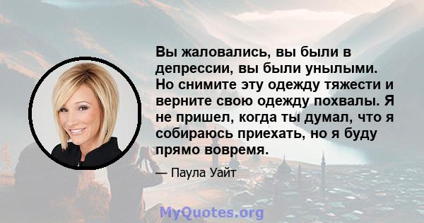 Вы жаловались, вы были в депрессии, вы были унылыми. Но снимите эту одежду тяжести и верните свою одежду похвалы. Я не пришел, когда ты думал, что я собираюсь приехать, но я буду прямо вовремя.