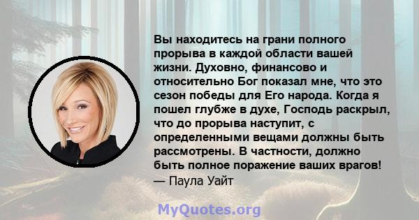 Вы находитесь на грани полного прорыва в каждой области вашей жизни. Духовно, финансово и относительно Бог показал мне, что это сезон победы для Его народа. Когда я пошел глубже в духе, Господь раскрыл, что до прорыва