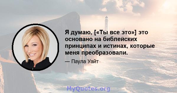 Я думаю, [«Ты все это»] это основано на библейских принципах и истинах, которые меня преобразовали.