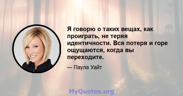 Я говорю о таких вещах, как проиграть, не теряя идентичности. Вся потеря и горе ощущаются, когда вы переходите.