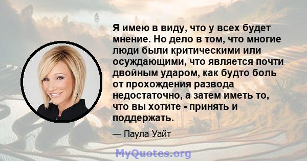 Я имею в виду, что у всех будет мнение. Но дело в том, что многие люди были критическими или осуждающими, что является почти двойным ударом, как будто боль от прохождения развода недостаточно, а затем иметь то, что вы