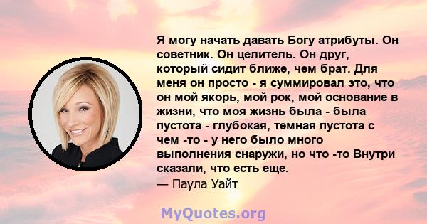 Я могу начать давать Богу атрибуты. Он советник. Он целитель. Он друг, который сидит ближе, чем брат. Для меня он просто - я суммировал это, что он мой якорь, мой рок, мой основание в жизни, что моя жизнь была - была