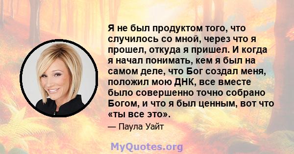 Я не был продуктом того, что случилось со мной, через что я прошел, откуда я пришел. И когда я начал понимать, кем я был на самом деле, что Бог создал меня, положил мою ДНК, все вместе было совершенно точно собрано