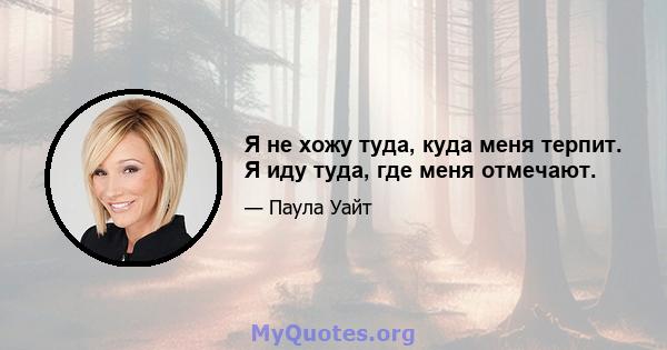 Я не хожу туда, куда меня терпит. Я иду туда, где меня отмечают.