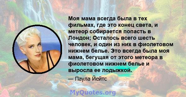 Моя мама всегда была в тех фильмах, где это конец света, и метеор собирается попасть в Лондон; Осталось всего шесть человек, и один из них в фиолетовом нижнем белье. Это всегда была моя мама, бегущая от этого метеора в