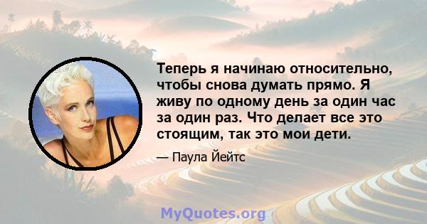 Теперь я начинаю относительно, чтобы снова думать прямо. Я живу по одному день за один час за один раз. Что делает все это стоящим, так это мои дети.