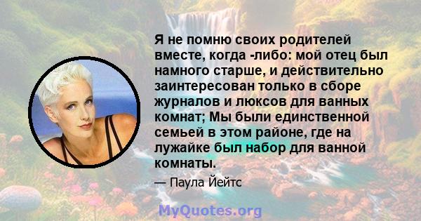 Я не помню своих родителей вместе, когда -либо: мой отец был намного старше, и действительно заинтересован только в сборе журналов и люксов для ванных комнат; Мы были единственной семьей в этом районе, где на лужайке