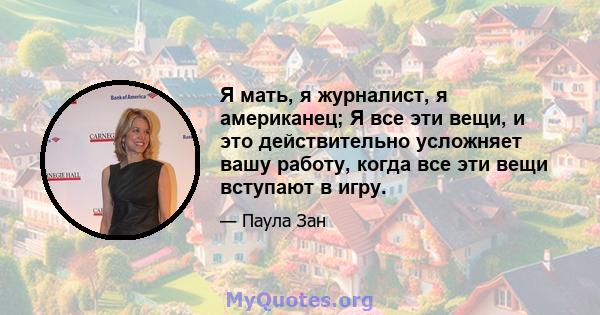 Я мать, я журналист, я американец; Я все эти вещи, и это действительно усложняет вашу работу, когда все эти вещи вступают в игру.