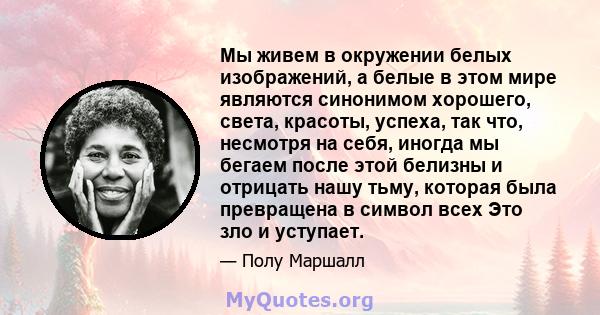 Мы живем в окружении белых изображений, а белые в этом мире являются синонимом хорошего, света, красоты, успеха, так что, несмотря на себя, иногда мы бегаем после этой белизны и отрицать нашу тьму, которая была