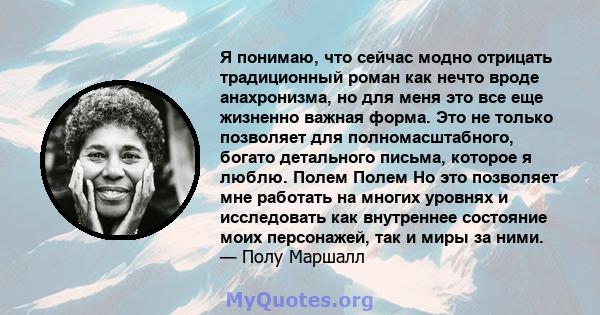 Я понимаю, что сейчас модно отрицать традиционный роман как нечто вроде анахронизма, но для меня это все еще жизненно важная форма. Это не только позволяет для полномасштабного, богато детального письма, которое я