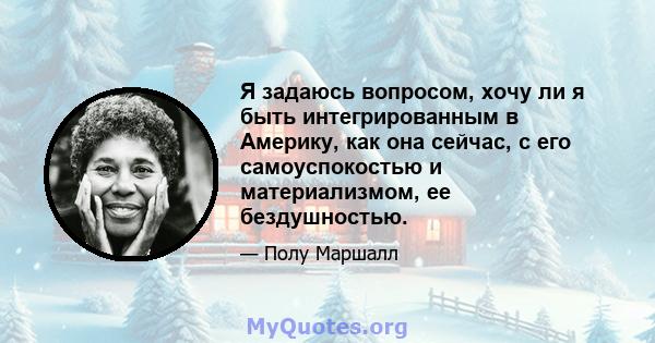 Я задаюсь вопросом, хочу ли я быть интегрированным в Америку, как она сейчас, с его самоуспокостью и материализмом, ее бездушностью.