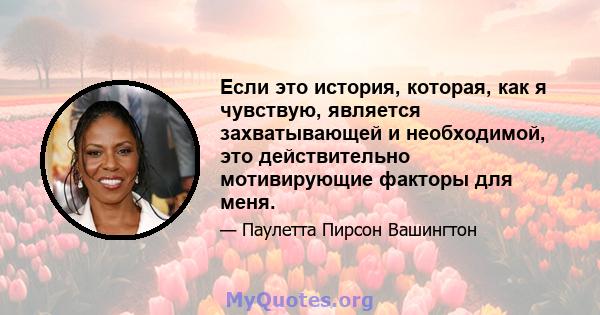 Если это история, которая, как я чувствую, является захватывающей и необходимой, это действительно мотивирующие факторы для меня.