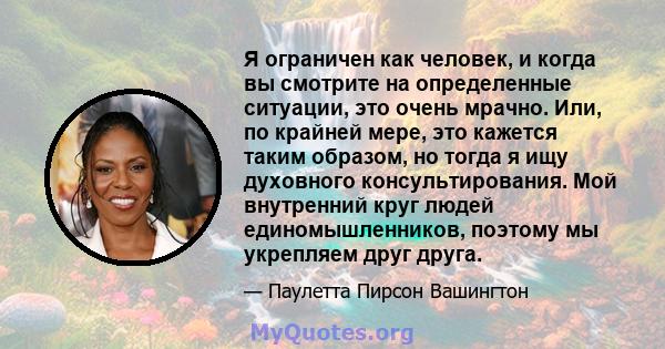 Я ограничен как человек, и когда вы смотрите на определенные ситуации, это очень мрачно. Или, по крайней мере, это кажется таким образом, но тогда я ищу духовного консультирования. Мой внутренний круг людей