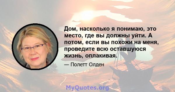 Дом, насколько я понимаю, это место, где вы должны уйти. А потом, если вы похожи на меня, проведите всю оставшуюся жизнь, оплакивая.