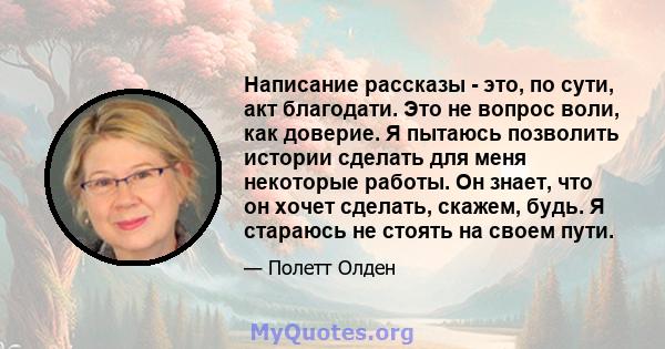 Написание рассказы - это, по сути, акт благодати. Это не вопрос воли, как доверие. Я пытаюсь позволить истории сделать для меня некоторые работы. Он знает, что он хочет сделать, скажем, будь. Я стараюсь не стоять на