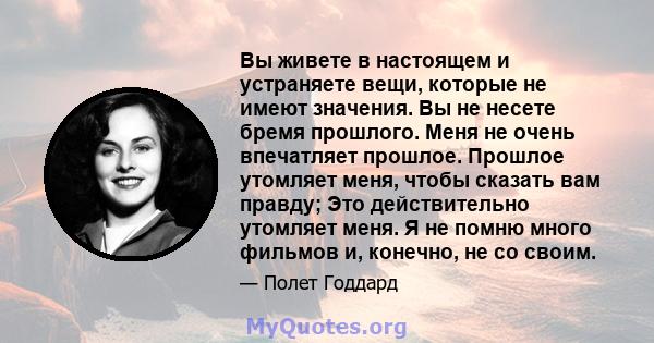 Вы живете в настоящем и устраняете вещи, которые не имеют значения. Вы не несете бремя прошлого. Меня не очень впечатляет прошлое. Прошлое утомляет меня, чтобы сказать вам правду; Это действительно утомляет меня. Я не