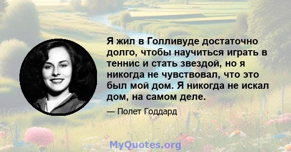 Я жил в Голливуде достаточно долго, чтобы научиться играть в теннис и стать звездой, но я никогда не чувствовал, что это был мой дом. Я никогда не искал дом, на самом деле.