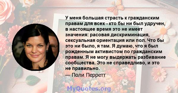 У меня большая страсть к гражданским правам для всех - кто бы ни был удручен, в настоящее время это не имеет значения: расовая дискриминация, сексуальная ориентация или пол. Что бы это ни было, я там. Я думаю, что я был 