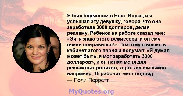 Я был барменом в Нью -Йорке, и я услышал эту девушку, говоря, что она заработала 3000 долларов, делая рекламу. Ребенок на работе сказал мне: «Эй, я знаю этого режиссера, и он ему очень понравился!». Поэтому я вошел в