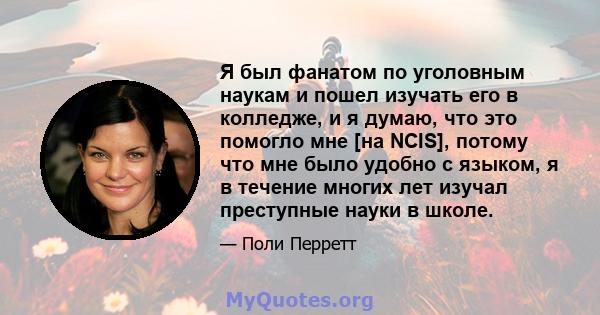 Я был фанатом по уголовным наукам и пошел изучать его в колледже, и я думаю, что это помогло мне [на NCIS], потому что мне было удобно с языком, я в течение многих лет изучал преступные науки в школе.