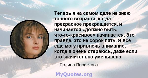 Теперь я на самом деле не знаю точного возраста, когда прекрасное прекращается, и начинается «должно быть, что-то-красивое» начинается. Это правда, это не сорок пять. Я все еще могу привлечь внимание, когда я очень