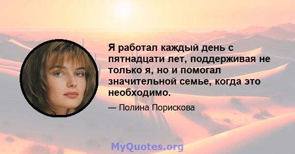 Я работал каждый день с пятнадцати лет, поддерживая не только я, но и помогал значительной семье, когда это необходимо.