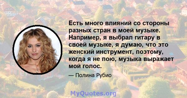 Есть много влияний со стороны разных стран в моей музыке. Например, я выбрал гитару в своей музыке, я думаю, что это женский инструмент, поэтому, когда я не пою, музыка выражает мой голос.