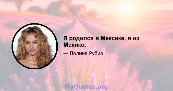 Я родился в Мексике, я из Мехико.