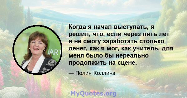 Когда я начал выступать, я решил, что, если через пять лет я не смогу заработать столько денег, как я мог, как учитель, для меня было бы нереально продолжить на сцене.