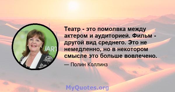 Театр - это помолвка между актером и аудиторией. Фильм - другой вид среднего. Это не немедленно, но в некотором смысле это больше вовлечено.