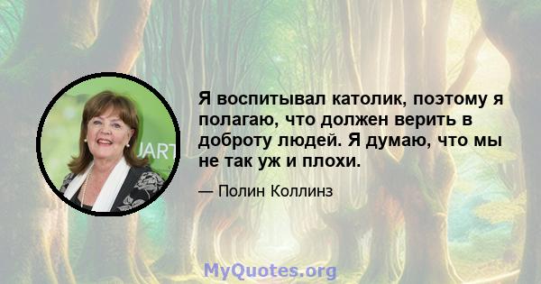 Я воспитывал католик, поэтому я полагаю, что должен верить в доброту людей. Я думаю, что мы не так уж и плохи.