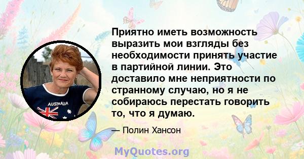 Приятно иметь возможность выразить мои взгляды без необходимости принять участие в партийной линии. Это доставило мне неприятности по странному случаю, но я не собираюсь перестать говорить то, что я думаю.